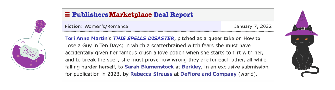 Book summary from the Publisher's Marketplace announcement reads: Tori Anne Martin’s This Spells Disaster, pitched as a queer take on How to Lose a Guy in Ten Days; in which a scatterbrained witch fears she must have accidentally given her famous crush a love potion when she starts to flirt with her, and to break the spell, she must prove how wrong they are for each other, all while falling harder herself.